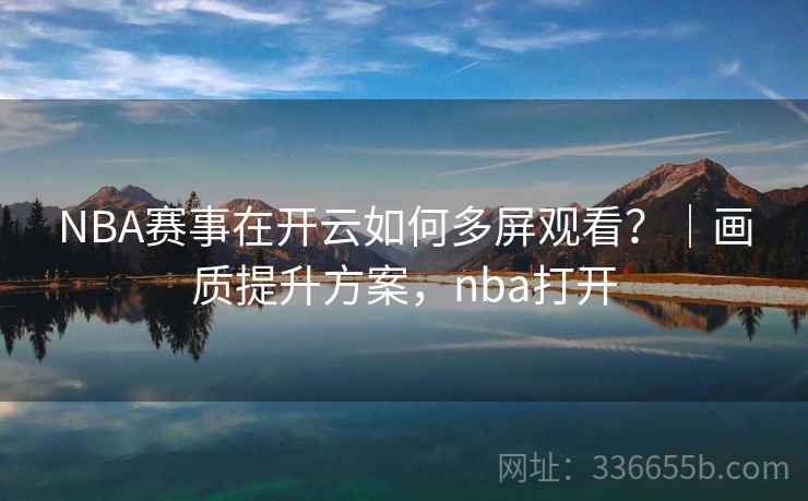 NBA赛事在开云如何多屏观看？｜画质提升方案，nba打开