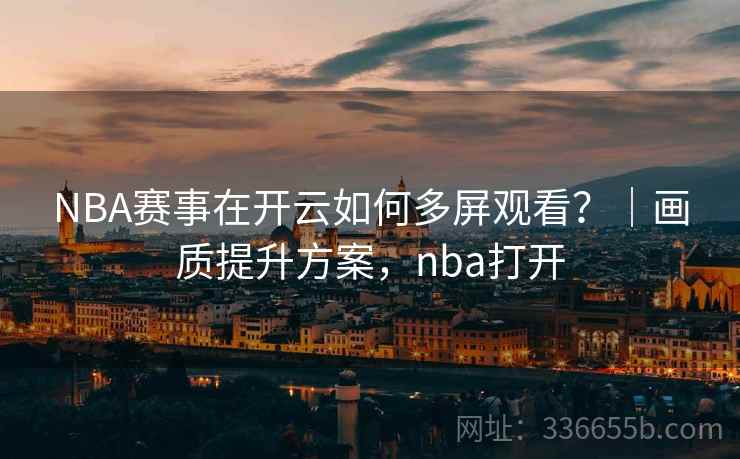 NBA赛事在开云如何多屏观看？｜画质提升方案，nba打开