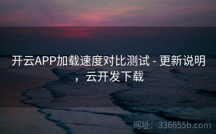 开云APP加载速度对比测试 - 更新说明,云开发下载
