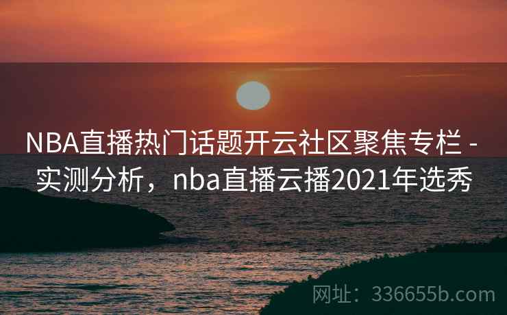 NBA直播热门话题开云社区聚焦专栏 - 实测分析，nba直播云播2021年选秀