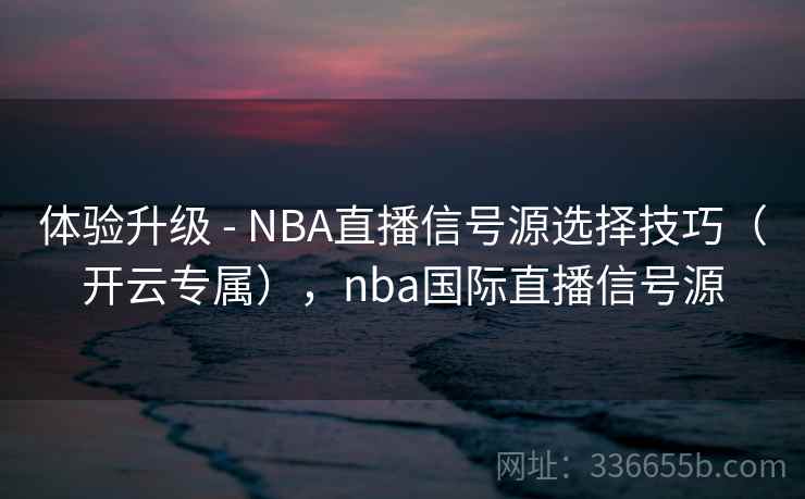 体验升级 - NBA直播信号源选择技巧（开云专属），nba国际直播信号源