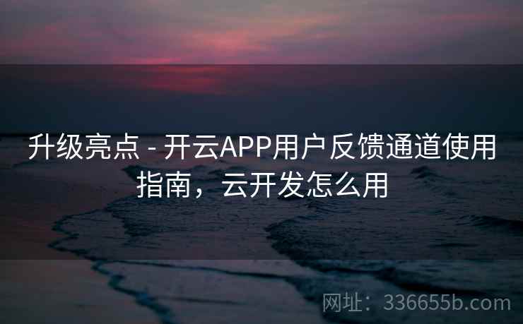 升级亮点 - 开云APP用户反馈通道使用指南,云开发怎么用