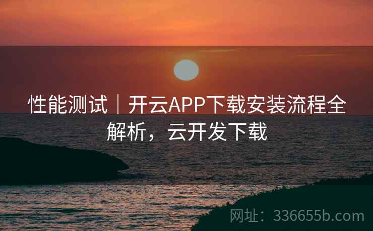 性能测试|开云APP下载安装流程全解析,云开发下载