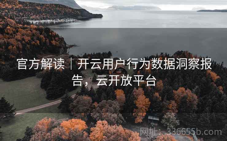 官方解读|开云用户行为数据洞察报告,云开放平台