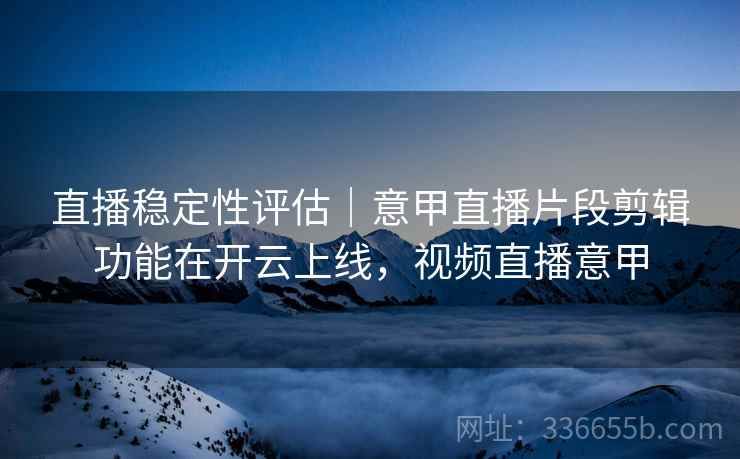 直播稳定性评估｜意甲直播片段剪辑功能在开云上线，视频直播意甲