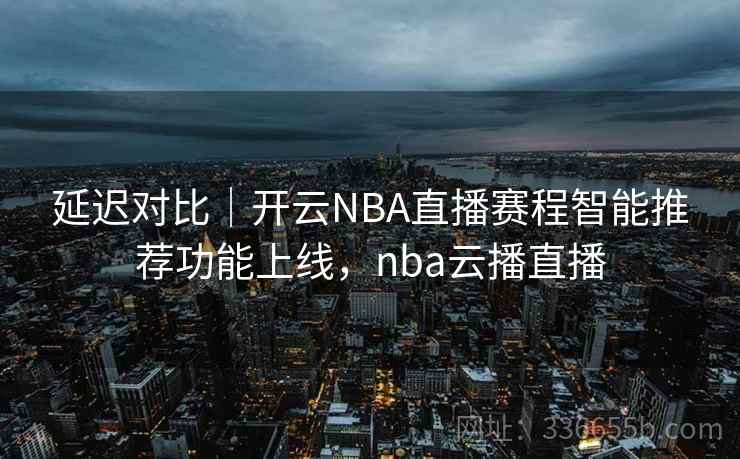 延迟对比｜开云NBA直播赛程智能推荐功能上线，nba云播直播
