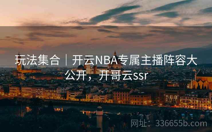 玩法集合|开云NBA专属主播阵容大公开,开哥云ssr