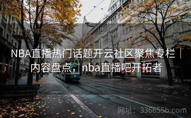 NBA直播热门话题开云社区聚焦专栏｜内容盘点，nba直播吧开拓者