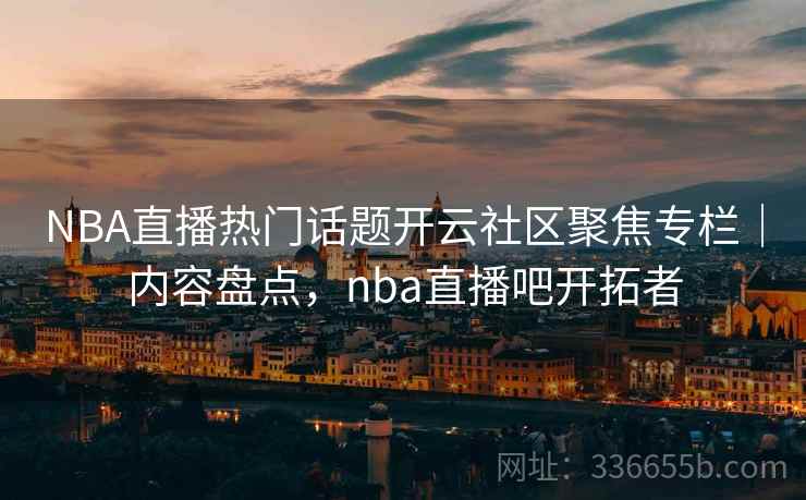 NBA直播热门话题开云社区聚焦专栏｜内容盘点，nba直播吧开拓者