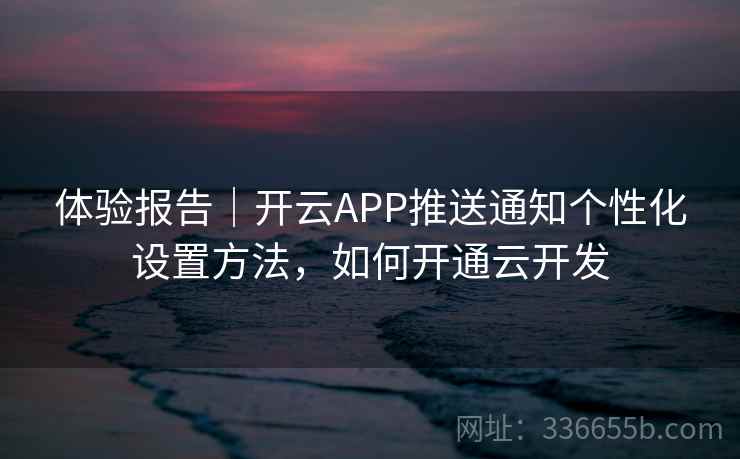 体验报告｜开云APP推送通知个性化设置方法，如何开通云开发