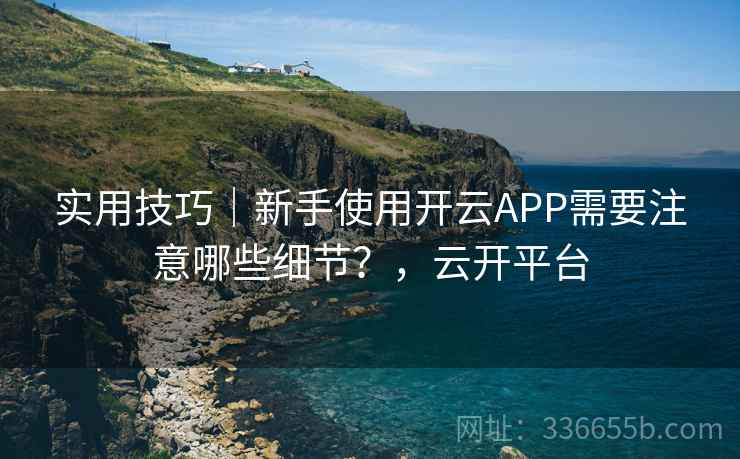 实用技巧｜新手使用开云APP需要注意哪些细节？，云开平台