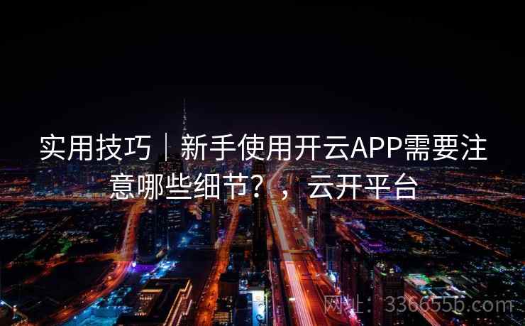 实用技巧｜新手使用开云APP需要注意哪些细节？，云开平台