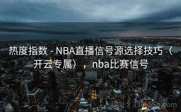 热度指数 - NBA直播信号源选择技巧（开云专属），nba比赛信号
